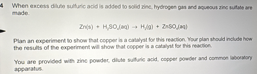 When excess dilute sulfuric acid is added to solid zinc, hydrogen gas and aqueous zinc sulfate are 
made.
Zn(s)+H_2SO_4(aq)to H_2(g)+ZnSO_4(aq)
Plan an experiment to show that copper is a catalyst for this reaction. Your plan should include how 
the results of the experiment will show that copper is a catalyst for this reaction. 
You are provided with zinc powder, dilute sulfuric acid, copper powder and common laboratory 
apparatus.