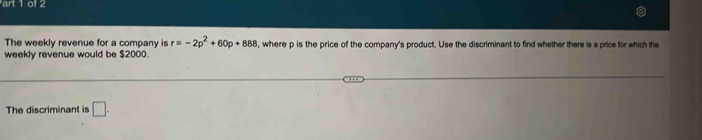 art 1 of 2 
The weekly revenue for a company is r=-2p^2+60p+888 , where p is the price of the company's product. Use the discriminant to find whether there is a price for which the 
weekly revenue would be $2000. 
The discriminant is □.