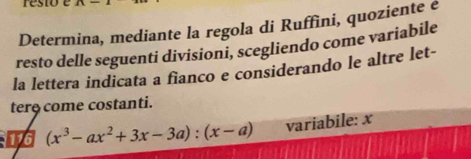 resto e 
Determina, mediante la regola di Ruffini, quoziente e 
resto delle seguenti divisioni, scegliendo come variabile 
la lettera indicata a fianco e considerando le altre let- 
tere come costanti. 
4 (x^3-ax^2+3x-3a):(x-a) variabile: x
1G