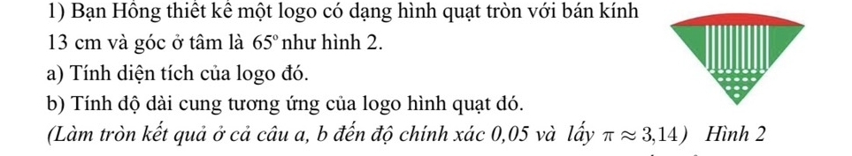 Bạn Hồng thiết kê một logo có dạng hình quạt tròn với bán kính
13 cm và góc ở tâm là 65° như hình 2. 
a) Tính diện tích của logo đó. 
b) Tính dộ dài cung tương ứng của logo hình quạt dó. 
(Làm tròn kết quả ở cả câu a, b đến độ chính xác 0,05 và lấy π approx 3,14) Hình 2