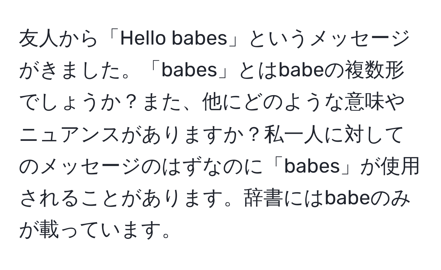 友人から「Hello babes」というメッセージがきました。「babes」とはbabeの複数形でしょうか？また、他にどのような意味やニュアンスがありますか？私一人に対してのメッセージのはずなのに「babes」が使用されることがあります。辞書にはbabeのみが載っています。