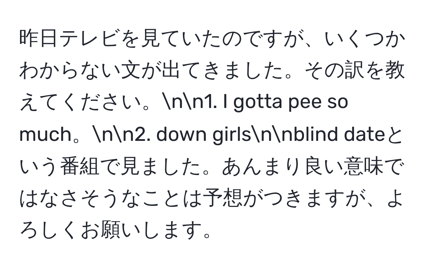 昨日テレビを見ていたのですが、いくつかわからない文が出てきました。その訳を教えてください。nn1. I gotta pee so much。nn2. down girlsnnblind dateという番組で見ました。あんまり良い意味ではなさそうなことは予想がつきますが、よろしくお願いします。