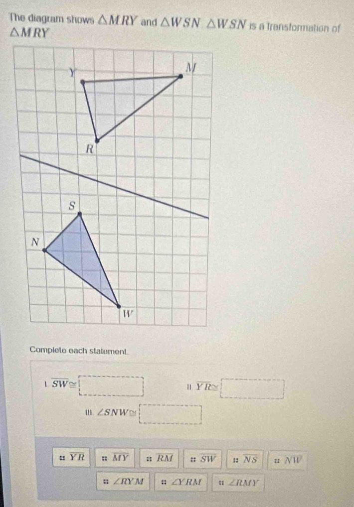 The diagram shows △ MRY and △ WSN△ WSN is a transformation of
Complete each statement
|overline SW≌ =□ overline YR≌ □
m ∠ SNW □
overline YR : overline MY :: overline RM :: overline SW overline NS overline NW
:: ∠ RYM : ∠ YRM ∠ RMY