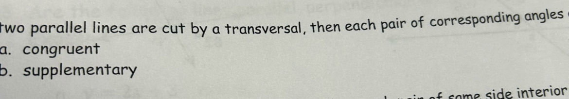 two parallel lines are cut by a transversal, then each pair of corresponding angles
a. congruent
b. supplementary
same side interior
