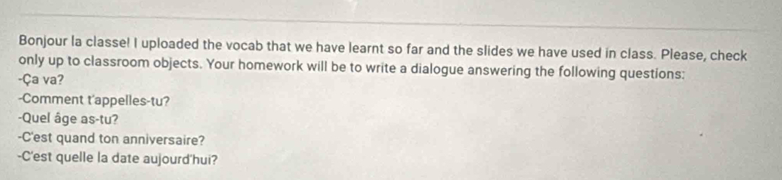Bonjour la classe! I uploaded the vocab that we have learnt so far and the slides we have used in class. Please, check 
only up to classroom objects. Your homework will be to write a dialogue answering the following questions: 
-Ça va? 
-Comment t'appelles-tu? 
-Quel âge as-tu? 
-C'est quand ton anniversaire? 
-C'est quelle la date aujourd'hui?