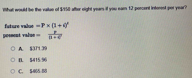 What would be the value of $150 after eight years if you earn 12 percent interest per year?
future value =P* (1+i)^t
present value =frac P(1+i)^t
A. $371.39
B. $415.96
C. $465.88