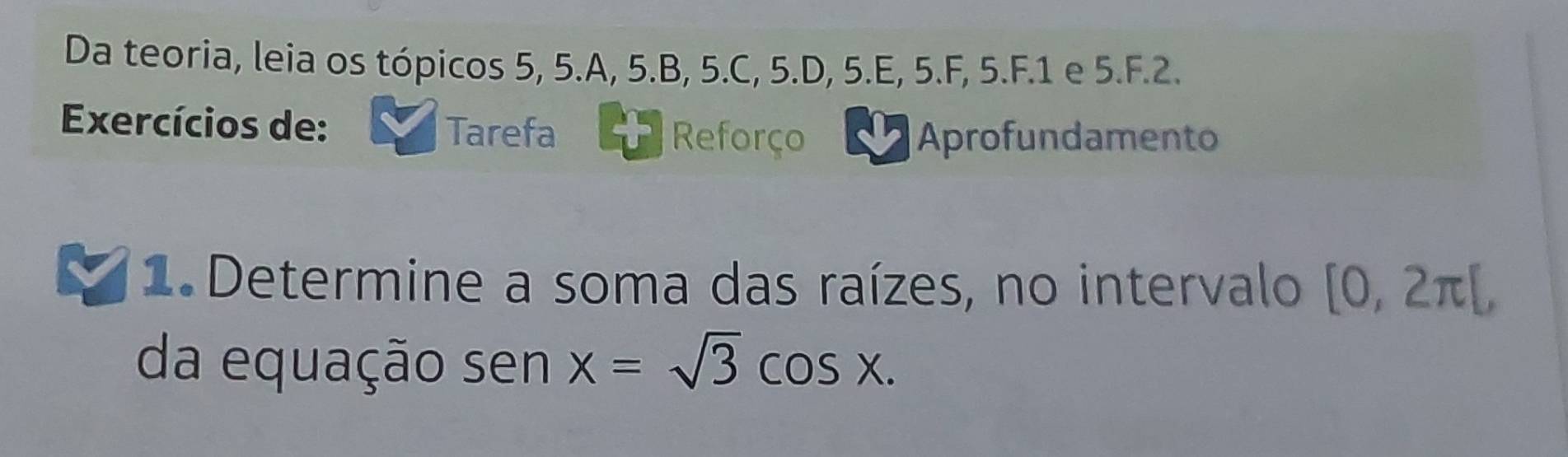 Da teoria, leia os tópicos 5, 5. A, 5. B, 5. C, 5. D, 5.E, 5.F, 5.F. 1 e 5.F. 2. 
Exercícios de: Tarefa 
Reforço Aprofundamento 
1 Determine a soma das raízes, no intervalo [0,2π [, 
da equação sen x=sqrt(3)cos x.