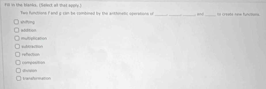 Fill in the blanks. (Select all that apply.)
Two functions f and g can be combined by the arithmetic operations of _. __, and _to create new functions.
shifting
addition
multiplication
subtraction
reflection
composition
division
transformation