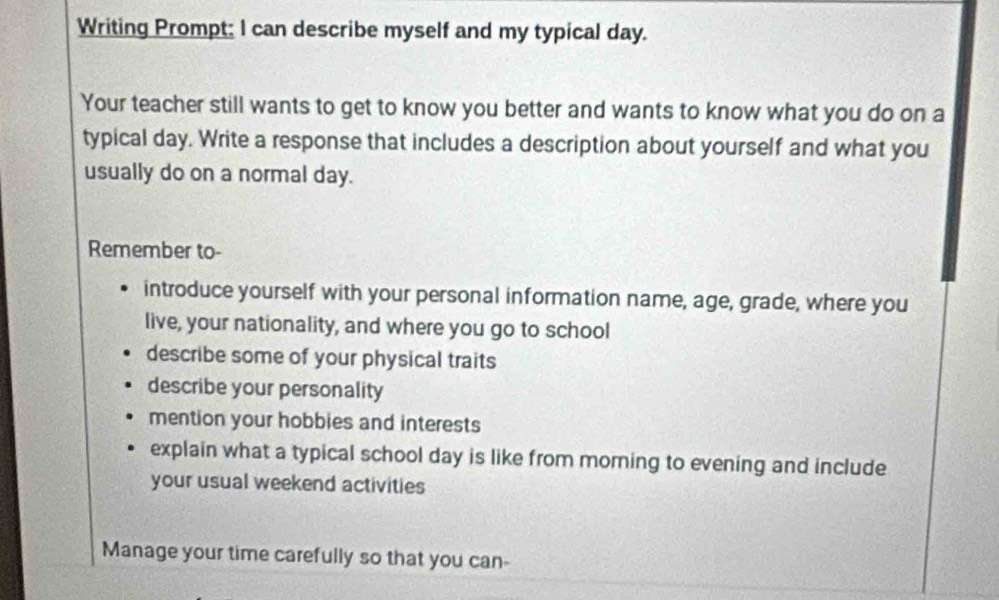 Writing Prompt; I can describe myself and my typical day. 
Your teacher still wants to get to know you better and wants to know what you do on a 
typical day. Write a response that includes a description about yourself and what you 
usually do on a normal day. 
Remember to- 
introduce yourself with your personal information name, age, grade, where you 
live, your nationality, and where you go to school 
describe some of your physical traits 
describe your personality 
mention your hobbies and interests 
explain what a typical school day is like from morning to evening and include 
your usual weekend activities 
Manage your time carefully so that you can-