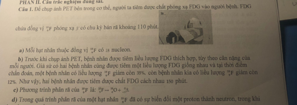 PHAN II. Câu trắc nghiệm đùng sai. 
Câu 1. Để chụp ảnh PET bên trong cơ thể, người ta tiêm dược chất phóng xạ FDG vào người bệnh. FDG 
chứa đồng vị 'F phóng xạ β có chu kỳ bán rã khoảng 110 phú 
a) Mỗi hạt nhân thuộc đồng vị ''F có 18 nucleon 
b) Trước khi chụp ảnh PET, bệnh nhân được tiêm liều lượng FDG thích hợp, tùy theo cân nặng của 
mỗi người. Giả sử có hai bệnh nhân cùng được tiêm một liều lượng FDG giống nhau và tại thời điểm 
chẩn đoán, một bệnh nhân có liều lượng 'F giảm còn 35%, còn bệnh nhân kia có liều lượng 'F giảm còn
12%. Như vậy, hai bệnh nhân được tiêm được chất FDG cách nhau 150 phút. 
c) Phương trình phân rã của 'F là: _5^(18)Fto _8^(18)O+_(-1)^0beta. 
d) Trong quá trình phân rã của một hạt nhân 'F đã có sự biến đồi một proton thành neutron, trong khi