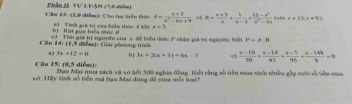 Phần II. Tự LUẠN (7,0 điểm). 
Câu 13: (2,0 điểm): Cho hai biểu thức A= (x+3)/x^2-6x+9  và B= (x+3)/x + 1/x-3 + (12-x^2)/x^2-3x  (với x!= ± 3;x!= 0). 
a) Tính giá trị của biểu thức A khi x=5. 
b) Rút gọn biểu thức B 
c) Tìm giá trị nguyên của x để biểu thức P nhận giá trị nguyên, biết P=A:B. 
Câu 14: (1,5 điểm): Giải phương trình 
a) 3x+12=0 b) 3x+2(x+1)=6x-7
c)  (x-10)/30 + (x-14)/43 + (x-5)/95 + (x-148)/8 =0
Câu 15: (0,5 diểm): 
Bạn Mai mua sách và vở hết 500 nghìn đồng. Biết rắng số tiền mua sách nhiều gắp rưỡi số tiền mua 
vở. Hãy tính số tiền mà bạn Mai dùng để mua mỗi loại?