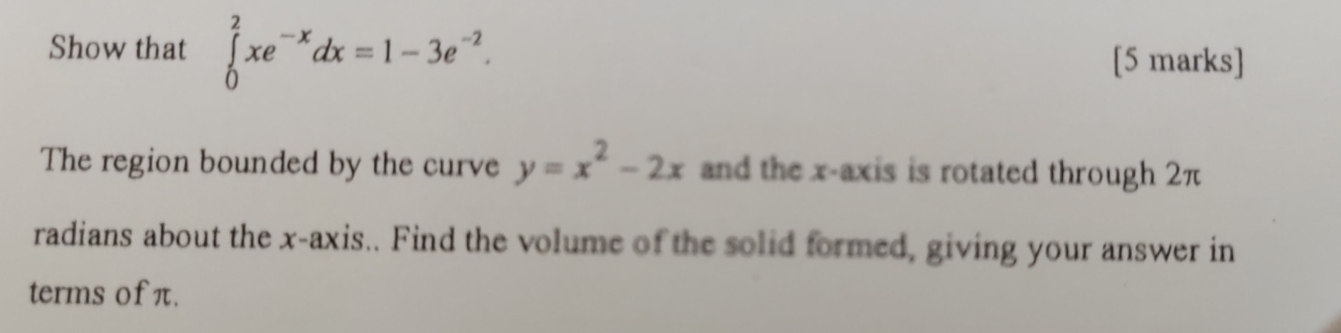 Show that ∈tlimits _0^(2xe^-x)dx=1-3e^(-2). 
[5 marks] 
The region bounded by the curve y=x^2-2x and the x-axis is rotated through 2π
radians about the x-axis.. Find the volume of the solid formed, giving your answer in 
terms of π.