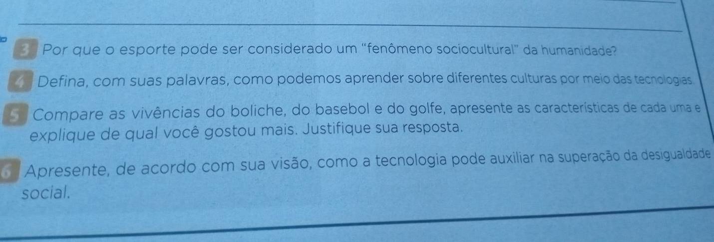 Por que o esporte pode ser considerado um “fenômeno sociocultural” da humanidade? 
Defina, com suas palavras, como podemos aprender sobre diferentes culturas por meio das tecnologias 
Compare as vivências do boliche, do basebol e do golfe, apresente as características de cada uma e 
explique de qual você gostou mais. Justifique sua resposta. 
Apresente, de acordo com sua visão, como a tecnologia pode auxiliar na superação da desigualdade 
social.