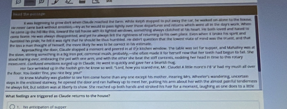 Read the passage 
It was beginning to grow dark when Claude reached the farm. While Ralph stopped to put away the car, he waked on alone to the house, 
He never came back without emotion,—try as he would to pass lightly over these departures and returns which were all in the day's work. When 
ne came up the hill like this, toward the tall house with its lighted windows, something always clutched at his heart. He both loved and hazed to 
come home. He was always disappeinted, and yet he always felt the rightness of returning to his own place. Even when it broke his spirit and 
humbled his pride, he felt it was right that he should be thus humbled. He didn't question that the lowest state of mind was the truest, and that 
the less a man thought of himself, the more likely he was to be correct in his estimate. 
Approaching the door, Claude stopped a moment and peered in at the kitchen window. The table was set for supper, and Mahalley was at 
the stove, stirring something in a big iron pot, cornmeal mush, probably,—she often made it for herself now that her teeth had begun to fail. She 
stood leaning over, embracing the pot with one arm, and with the other she beat the stiff contents, nodding her head in time to this rotary 
movement. Confused emotions surged up in Claude. He went in quickly and gave her a bearish hug, 
Her face wrinkled up in the foolish grin he knew so well. "Lord, how you scared me, Mr. Claude! A little more'n I'd 'a' had my mush all over 
the floor. You lookin' line, you nice boy, you!" 
He knew Mahalley was gladder to see him come home than any one except his mother. Hearing Mrs. Wheeler's wandering, uncertain 
steps in the enclosed stairway, he opened the door and ran halfway up to meet her, putting his arm about her with the almost painful tenderness 
he always felt, but seldom was at liberty to show. She reached up both hands and stroked his hair for a moment, laughing as one does to a little 
What feelings are triggered as Claude returns to the house? 
1. his anticipation of supper