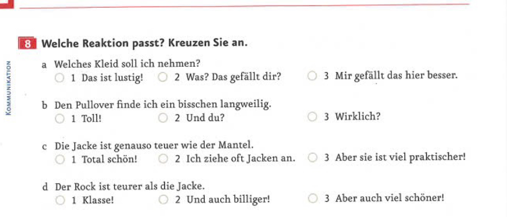 Welche Reaktion passt? Kreuzen Sie an. 
; 
a Welches Kleid soll ich nehmen? 
1 Das ist lustig! 2 Was? Das gefällt dir? 3 Mir gefällt das hier besser. 
b Den Pullover finde ich ein bisschen langweilig. 
1 Toll! 2 Und du? 3 Wirklich? 
c Die Jacke ist genauso teuer wie der Mantel. 
1 Total schön! 2 Ich ziehe oft Jacken an. 3 Aber sie ist viel praktischer! 
d Der Rock ist teurer als die Jacke. 
1 Klasse! 2 Und auch billiger! 3 Aber auch viel schöner!