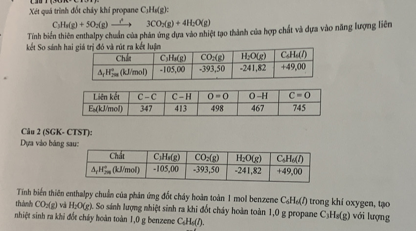 Cầ
Xét quá trình đốt chảy khí propane C_3H_8(g):
C_3H_8(g)+5O_2(g)xrightarrow r°3CO_2(g)+4H_2O(g)
Tính biến thiên enthalpy chuẩn của phản ứng dựa vào nhiệt tạo thành của hợp chất và dựa vào năng lượng liên
kết So sánh ha
Câu 2 (SGK- CTST):
Dựa vào bảng sau:
Tính biến thiên enthalpy chuẩn của phản ứng đốt cháy hoàn toàn 1 mol benzene C_6H_6(l) trong khí oxygen, tạo
thành CO_2(g) và H_2O(g) D. So sánh lượng nhiệt sinh ra khi đốt cháy hoàn toàn 1,0 g propane C_3H_8(g) với lượng
nhiệt sinh ra khi đốt cháy hoàn toàn 1,0 g benzene C_6H_6(l).