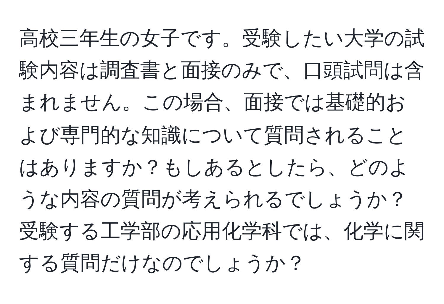 高校三年生の女子です。受験したい大学の試験内容は調査書と面接のみで、口頭試問は含まれません。この場合、面接では基礎的および専門的な知識について質問されることはありますか？もしあるとしたら、どのような内容の質問が考えられるでしょうか？受験する工学部の応用化学科では、化学に関する質問だけなのでしょうか？