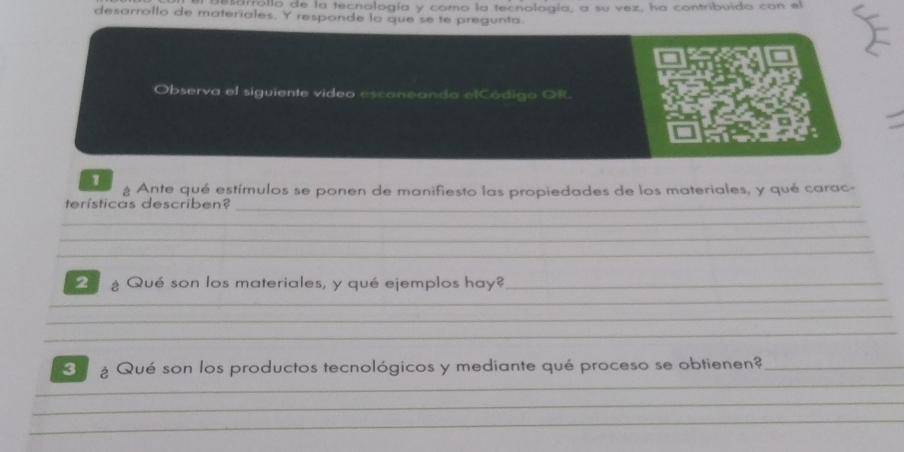 arrollo de la tecnología y como la tecnología, a su vez, ha contribuido con el 
desarrollo de materiales. Y responde lo que se te pregunta 
Observa el siguiente video escaneando elCódigo OR. 
1 ¿ Ante qué estímulos se ponen de manifiesto las propiedades de los materiales, y qué carac- 
terísticas describen?_ 
_ 
_ 
_ 
g Qué son los materiales, y qué ejemplos hay?_ 
_ 
_ 
_ 
_ 
¿ Qué son los productos tecnológicos y mediante qué proceso se obtienen?_ 
_ 
_ 
_ 
_