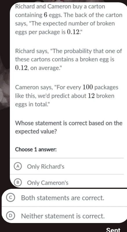 Richard and Cameron buy a carton
containing 6 eggs. The back of the carton
says, "The expected number of broken
eggs per package is 0.12.'
Richard says, "The probability that one of
these cartons contains a broken egg is
0.12, on average."
Cameron says, "For every 100 packages
like this, we'd predict about 12 broken
eggs in total."
Whose statement is correct based on the
expected value?
Choose 1 answer:
Only Richard's
Only Cameron's
Both statements are correct.
Neither statement is correct.
Sent