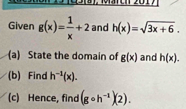 Märch 2017 
Given g(x)= 1/x +2 and h(x)=sqrt(3x+6). 
(a) State the domain of g(x) and h(x). 
(b) Find h^(-1)(x). 
(c) Hence, find (gcirc h^(-1))(2).