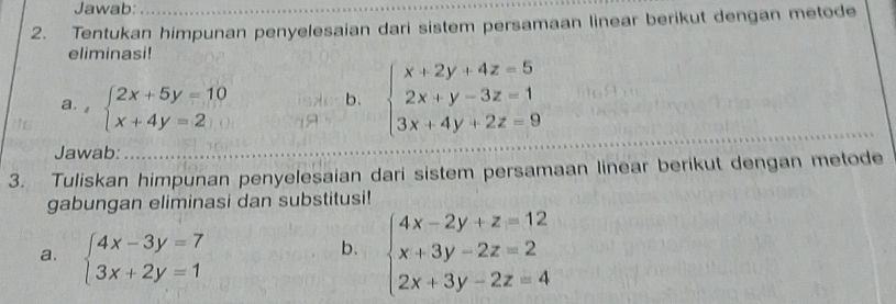 Jawab: 
2. Tentukan himpunan penyelesaian dari sistem persamaan linear berikut dengan metode 
eliminasi! 
a. , beginarrayl 2x+5y=10 x+4y=2endarray. b. beginarrayl x+2y+4z=5 2x+y-3z=1 3x+4y+2z=9endarray.
Jawab: 
3. Tuliskan himpunan penyelesaian dari sistem persamaan linear berikut dengan metode 
gabungan eliminasi dan substitusi! 
a. beginarrayl 4x-3y=7 3x+2y=1endarray.
b. beginarrayl 4x-2y+z=12 x+3y-2z=2 2x+3y-2z=4endarray.