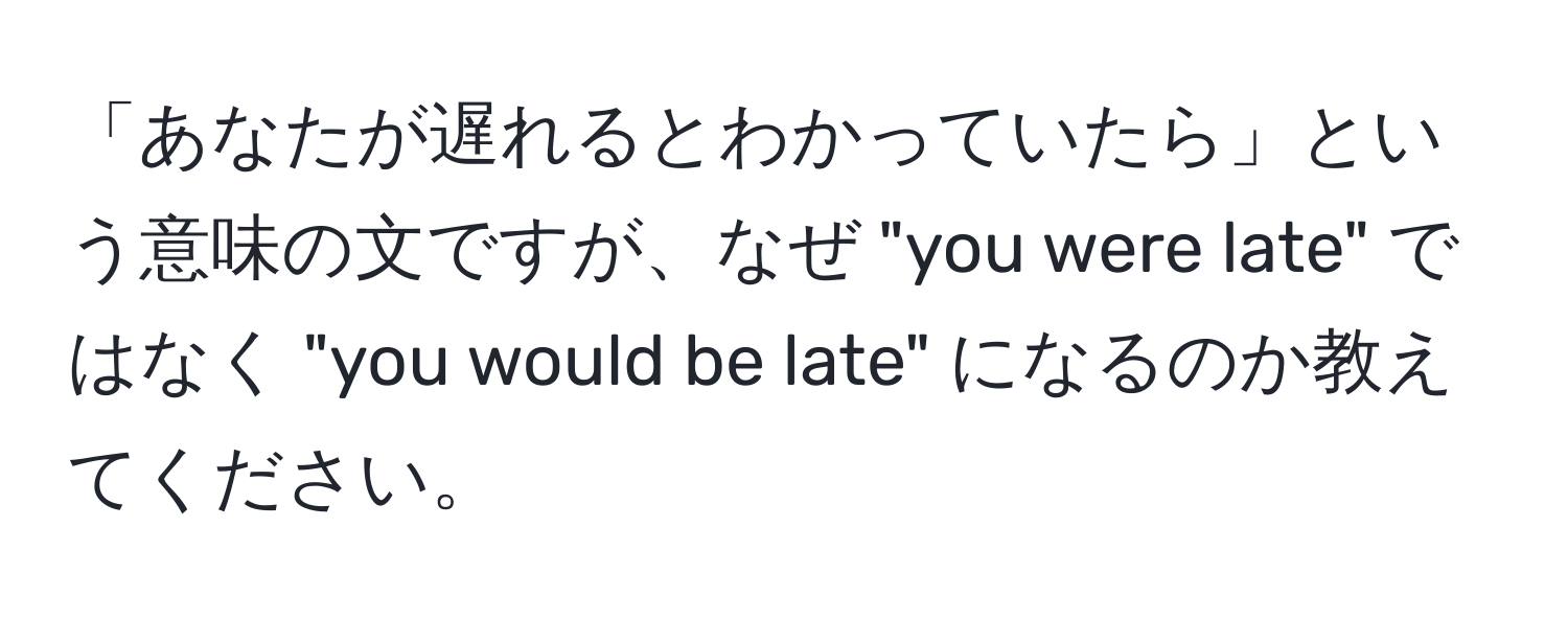 「あなたが遅れるとわかっていたら」という意味の文ですが、なぜ "you were late" ではなく "you would be late" になるのか教えてください。