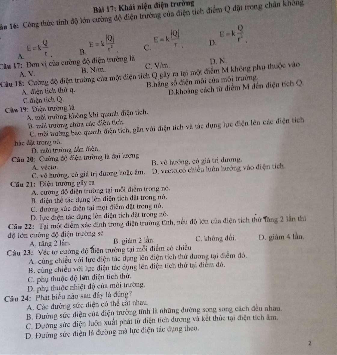 Khái niện điện trường
1ầu 16: Công thức tính độ lớn cường độ điện trường của điện tích điểm Q đặt trong chân không
A. E=k Q/r .
B. E=k |Q|/r^2 
C. E=k |Q|/r .
D. E=k Q/r^2 .
Câu 17: Đơn vị của cường độ điện trường là
B. N/m. C. V/m. D. N.
Câu 18: Cường độ điện trường của một điện tích Q gây ra tại một điểm M không phụ thuộc vào A. V.
A. điện tích thử q. B.hằng số điện môi của môi trường.
C.diện tích Q. D.khoảng cách từ điểm M đến điện tích Q.
Câu 19: Điện trường là
A. môi trường không khí quanh điện tích.
B. môi trường chứa các điện tích.
C. môi trường bao quanh điện tích, gắn với điện tích và tác dụng lực điện lên các điện tích
hác đặt trong nó.
D. môi trường dẫn điện.
Câu 20: Cường độ điện trường là đại lượng
A. vécto. B. vô hướng, có giá trị dương.
C. vô hướng, có giá trị dương hoặc âm. D. vectơ,có chiều luôn hướng vào điện tích.
Câu 21: Điện trường gây ra
A. cường độ điện trường tại mỗi điểm trong nó.
B. điện thể tác dụng lên điện tích đặt trong nó.
C. đường sức điện tại mọi điểm đặt trong nó.
D. lực điện tác dụng lên điện tích đặt trong nó.
Câu 22: Tại một điểm xác định trong điện trường tĩnh, nếu độ lớn của điện tích thử tăng 2 lần thị
độ lớn cường độ điện trường sẽ
A. tăng 2 lần. B. giảm 2 lần. C. không đổi. D. giảm 4 lần.
Câu 23: Véc tơ cường độ điện trường tại mỗi điểm có chiều
A. cùng chiều với lực điện tác dụng lên điện tích thử dương tại điểm đó.
B. cùng chiều với lực điện tác dụng lên điện tích thử tại điểm đó.
C. phụ thuộc độ lớn điện tích thử.
D. phụ thuộc nhiệt độ của môi trường.
Câu 24: Phát biểu nào sau đây là đúng?
A. Các đường sức điện có thể cắt nhau.
B. Đường sức điện của điện trường tĩnh là những đường sọng song cách đều nhau.
C. Đường sức điện luôn xuất phát từ điện tích dương và kết thúc tại điện tích âm.
D. Đường sức điện là đường mà lực điện tác dụng theo.
2