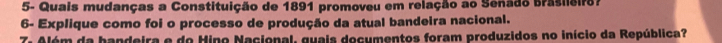 5- Quais mudanças a Constituição de 1891 promoveu em relação ao Senado Brasileiro? 
6- Explique como foi o processo de produção da atual bandeira nacional. 
7. Além da handeira e do Hino Nacional, guais documentos foram produzidos no início da República?