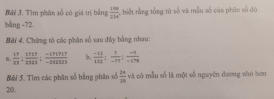 Tìm phân số có giá trị bằng  (1.98)/234  , biết rằng tổng tử số và mẫu số của phân số dó 
bằng -72. 
Bài 4. Chứng tỏ các phân số sau đây bằng nhau: 
a.  17/23 ;  1717/2323 ;  (-171717)/-232323  b.  (-12)/132 ;  7/-77 ;  (-9)/-178 
Bài 5. Tìm các phân số bằng phân số  24/28  cà có mẫu số là một số nguyên dương nhó hơn
20.