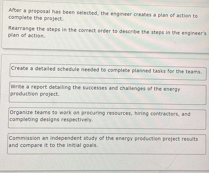 After a proposal has been selected, the engineer creates a plan of action to
complete the project.
Rearrange the steps in the correct order to describe the steps in the engineer’s
plan of action.
Create a detailed schedule needed to complete planned tasks for the teams.
Write a report detailing the successes and challenges of the energy
production project.
Organize teams to work on procuring resources, hiring contractors, and
completing designs respectively.
Commission an independent study of the energy production project results
and compare it to the initial goals.