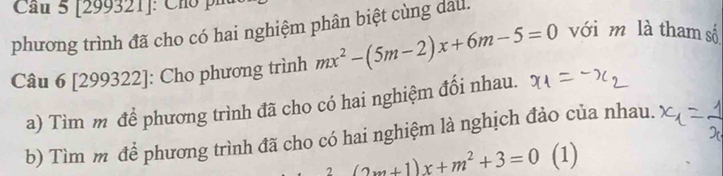 Cầu 5 [299321]: Chó phủ 
phương trình đã cho có hai nghiệm phân biệt cùng dau. 
Câu 6 [299322]: Cho phương trình mx^2-(5m-2)x+6m-5=0 với m là tham số 
a) Tìm m để phương trình đã cho có hai nghiệm đối nhau. 
b) Tìm m để phương trình đã cho có hai nghiệm là nghịch đảo của nhau.
(2m+1)x+m^2+3=0 (1)