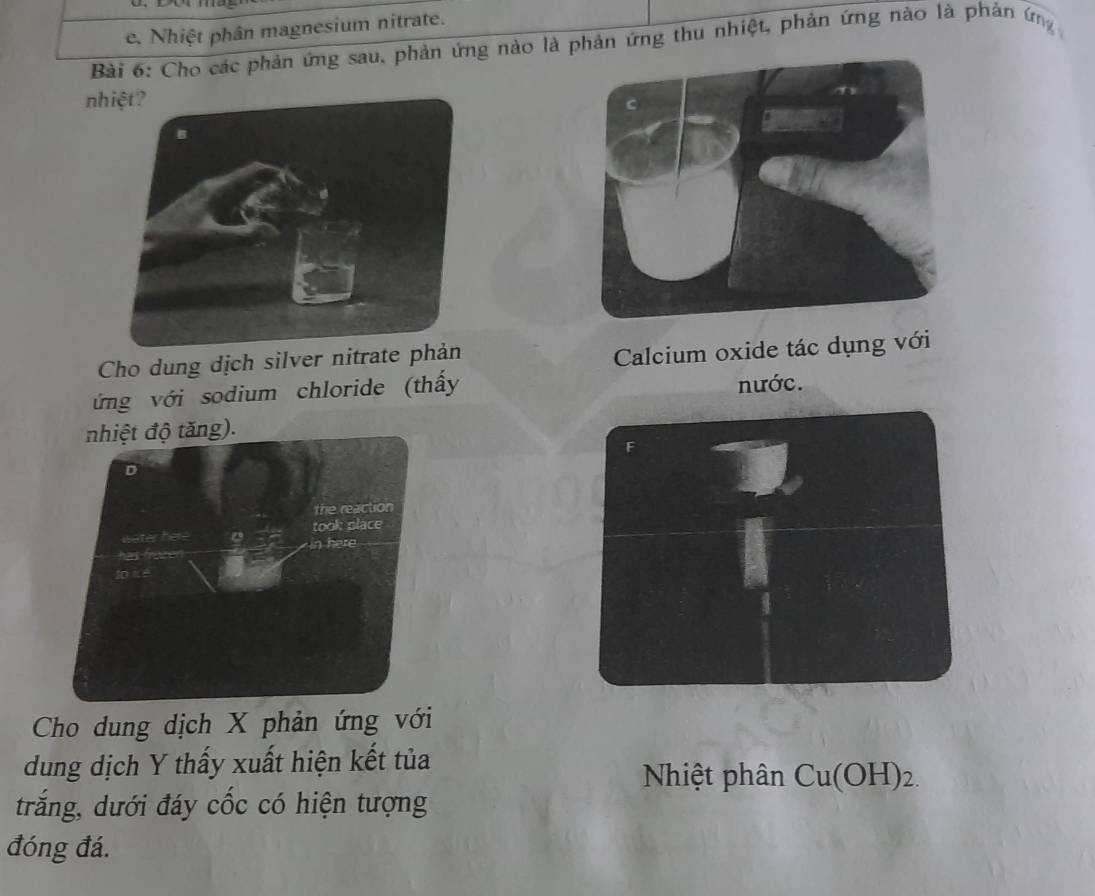 Nhiệt phân magnesium nitrate. 
Bài 6: Cho các phản ứng sau, phản ứng nào là phản ứng thu nhiệt, phản ứng nào là phản ứng 
nh 
Cho dung dịch silver nitrate phả 
Calcium oxide tác dụng với 
ứng với sodium chloride (thấy nước. 
nhiệt độ tăng). 
Cho dung dịch X phản ứng với 
dung dịch Y thấy xuất hiện kết tủa 
Nhiệt phân Cu(OH)_2.
trắng, dưới đáy cốc có hiện tượng 
đóng đá.