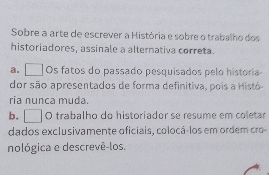 Sobre a arte de escrever a História e sobre o trabalho dos
historiadores, assinale a alternativa correta.
a. a Os fatos do passado pesquisados pelo historia
dor são apresentados de forma definitiva, pois a Histó-
ria nunca muda.
b. O trabalho do historiador se resume em coletar
dados exclusivamente oficiais, colocá-los em ordem cro-
nológica e descrevê-los.