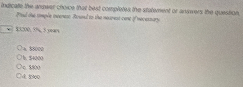 Indicate the answer choice that best completes the statement or answers the question,
Find the simple interest. Round to the nearest cent if necessary.
$3200, 5%, 5 years
a. $8000
b. S4000
c. $800
d. $960