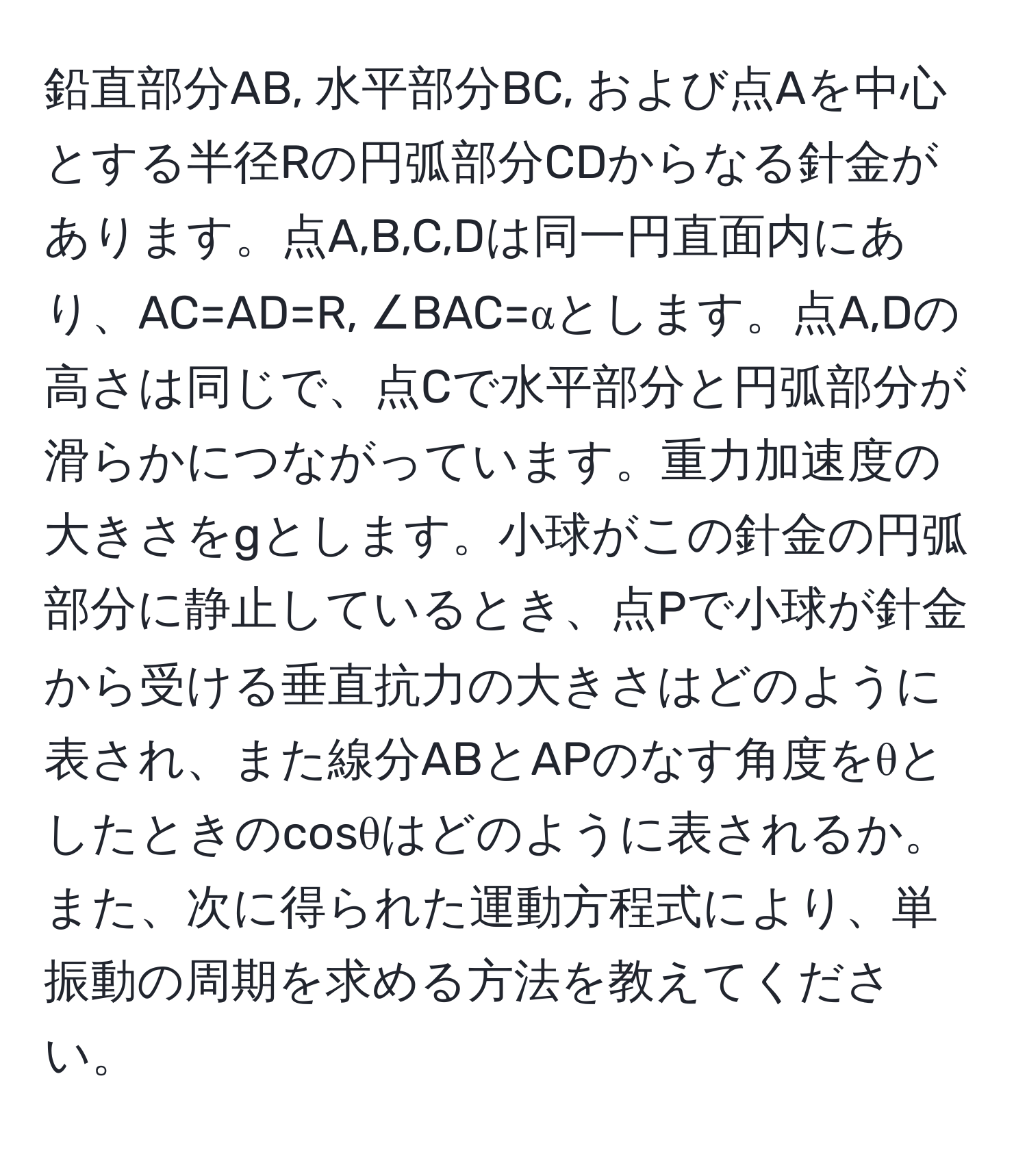 鉛直部分AB, 水平部分BC, および点Aを中心とする半径Rの円弧部分CDからなる針金があります。点A,B,C,Dは同一円直面内にあり、AC=AD=R, ∠BAC=αとします。点A,Dの高さは同じで、点Cで水平部分と円弧部分が滑らかにつながっています。重力加速度の大きさをgとします。小球がこの針金の円弧部分に静止しているとき、点Pで小球が針金から受ける垂直抗力の大きさはどのように表され、また線分ABとAPのなす角度をθとしたときのcosθはどのように表されるか。また、次に得られた運動方程式により、単振動の周期を求める方法を教えてください。