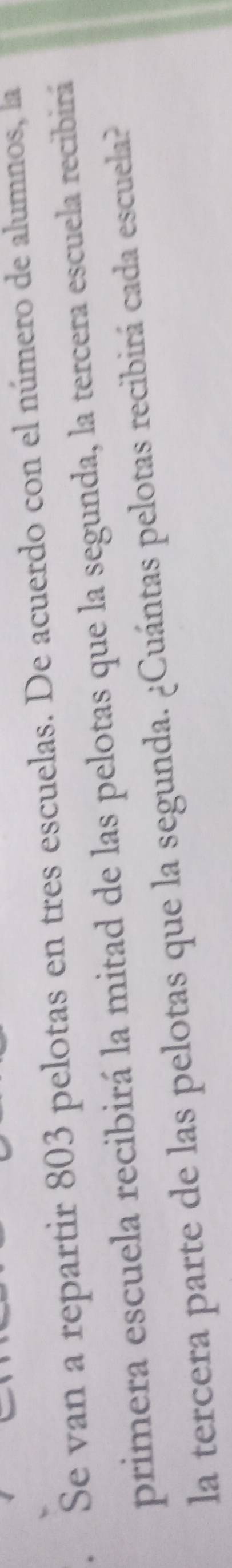 a Se van a repartir 803 pelotas en tres escuelas. De acuerdo con el número de alumnos, la 
primera escuela recibirá la mitad de las pelotas que la segunda, la tercera escuela recibirá 
la tercera parte de las pelotas que la segunda. ¿Cuántas pelotas recibirá cada escuela?