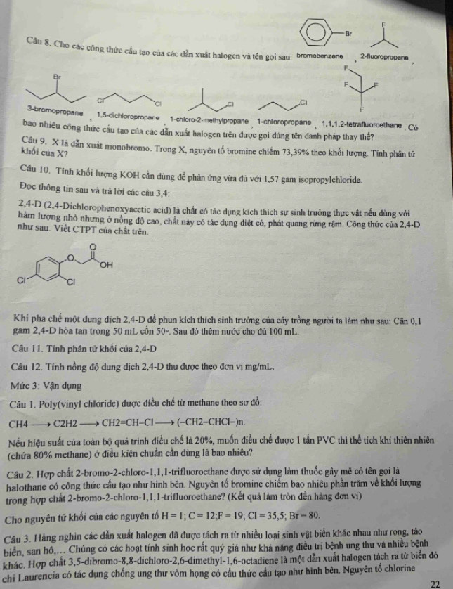 Br
Câu 8. Cho các công thức cầu tạo của các dẫn xuất halogen và tên gọi sau: bromobenzene 2-fluoropropane
F.
F F
F
nechloropropane2-methylpropane  1-chiloropropane  1,1,1,2-tetrafluoroethane | Có
bao nhiêu công thức cầu tạo của các dẫn xuất halogen trên được gọi đúng tên danh pháp thay thể?
Cầu 9. X là dẫn xuất monobromo. Trong X, nguyên tố bromine chiếm 73,39% theo khối lượng. Tính phân tử
khối của X?
Cầu 10. Tính khổi lượng KOH cần dùng để phản ứng vừa đủ với 1,57 gam isopropylchloride.
Đọc thông tin sau và trà lời các câu 3,4:
2,4-D (2,4-Dichlorophenoxyacetic acid) là chất có tác dụng kích thích sự sinh trưởng thực vật nều dùng với
hàm lượng nhỏ nhưng ở nồng độ cao, chất này có tác dụng diệt cỏ, phát quang rừng rậm. Công thức của 2,4-D
như sau. Viết CTPT của chất trên.
Khi pha chế một dung dịch 2,4-D để phun kích thích sinh trưởng của cây trồng người ta làm như sau: Cân 0,1
gam 2,4-D hòa tan trong 50 mL cồn 50°. Sau đó thêm nước cho đủ 100 mL.
Câu 11. Tính phân tử khối của 2,4-D
Câu 12. Tính nồng độ dung dịch 2,4-D thu được theo đơn vị mg/mL.
Mức 3: Vận dụng
Câu 1. Poly(vinyl chloride) được điều chế từ methane theo sơ đồ:
CH4 —→ C2H2   CH2=CH-Cl —→ (−CH2−CHCl−)n.
Nếu hiệu suất của toàn bộ quá trình điều chế là 20%, muốn điều chế được 1 tấn PVC thì thể tích khí thiên nhiên
(chứa 80% methane) ở điều kiện chuẩn cần dùng là bao nhiêu?
Câu 2. Hợp chất 2-bromo-2-chloro-1,1,1-trifluoroethane được sử dụng làm thuốc gây mê có tên gọi là
halothane có công thức cầu tạo như hình bên. Nguyên tố bromine chiếm bao nhiêu phần trăm về khối lượng
trong hợp chất 2-bromo-2-chloro-1,1,1-trifluoroethane? (Kết quả làm tròn đến hàng đơn vị)
Cho nguyên tử khối của các nguyên tố H=1;C=12;F=19;CI=35,5;Br=80.
Câu 3. Hàng nghin các dẫn xuất halogen đã được tách ra từ nhiều loại sinh vật biển khác nhau như rong, tào
biển, san hô,... Chúng có các hoạt tính sinh học rắt quý giá như khả năng điều trị bệnh ung thư và nhiều bệnh
khác. Hợp chất 3,5-dibromo-8,8-dichloro-2,6-dimethyl-1,6-octadiene là một dẫn xuất halogen tách ra từ biển đỏ
chi Laurencia có tác dụng chống ung thư vòm họng có cầu thức cầu tạo như hình bên. Nguyên tổ chlorine
22