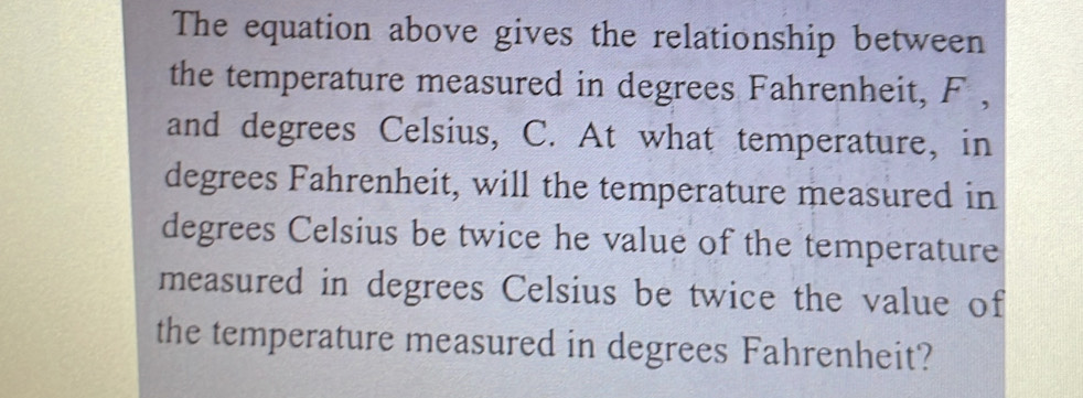 The equation above gives the relationship between 
the temperature measured in degrees Fahrenheit, F , 
and degrees Celsius, C. At what temperature, in 
degrees Fahrenheit, will the temperature measured in
degrees Celsius be twice he value of the temperature 
measured in degrees Celsius be twice the value of 
the temperature measured in degrees Fahrenheit?