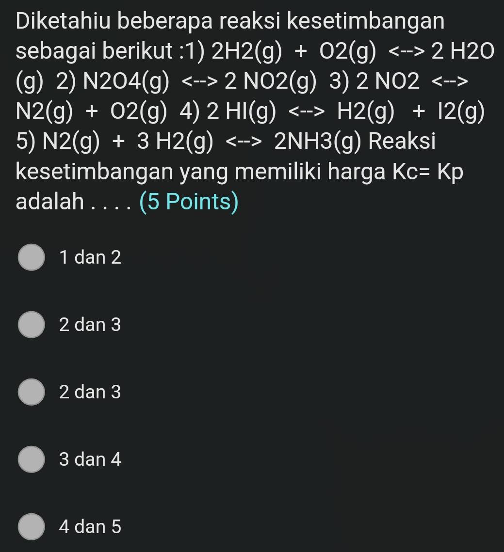 Diketahiu beberapa reaksi kesetimbangan
sebagai berikut :1) 2H2(g)+O2(g)Longleftrightarrow 2H2O
(g) 2) N2O4(g)<->2NO2(g)3) 2NO2<-->
N2(g)+O2(g)  □ /2 ,frac □  4) 2HI(g)<-to H2(g)+I2(g)
5) N2(g)+3H2(g)Longleftrightarrow 2NH3(g) Reaksi
kesetimbangan yang memiliki harga Kc=Kp
adalah . . . . (5 Points)
1 dan 2
2 dan 3
2 dan 3
3 dan 4
4 dan 5