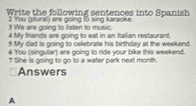 Write the following sentences into Spanish 
2 You (plural) are going to sing karaoke. 
3 We are going to listen to music. 
4 My friends are going to eat in an Italian restaurant. 
5 My dad is going to celebrate his birthday at the weekend. 
6 You (singular) are going to ride your bike this weekend. 
7 She is going to go to a water park next month. 
Answers 
A