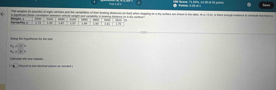 HW Score: 71 DKW , 14.39 of 20 points Save 
Part 2 of 4 Points: 0.29 of 1 
The weights (in pounds) of eight vehicles and the variabilities of their braking distances (in feet) when stopping on a dry surface are shown in the table. At a=0.01 L, is there enough evidence to conclude that there is 
a significant linear correlation between vehicle weurface? 
Setup the hypothesis for the test.
H_0:rho =0
H_a:p!= 0
Calculate the test statistic.
f=k (Round to two decimal places as needed.)