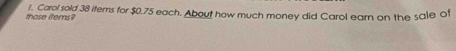 Carol sold 38 items for $0.75 each. About how much money did Carol earn on the sale of 
those items?