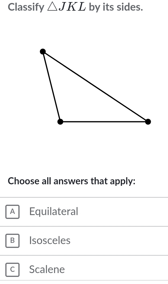 Classify △ JKL by its sides.
Choose all answers that apply:
A Equilateral
B Isosceles
C Scalene