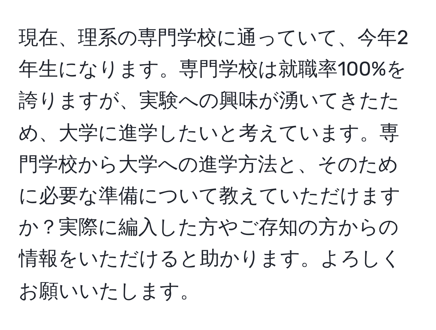 現在、理系の専門学校に通っていて、今年2年生になります。専門学校は就職率100%を誇りますが、実験への興味が湧いてきたため、大学に進学したいと考えています。専門学校から大学への進学方法と、そのために必要な準備について教えていただけますか？実際に編入した方やご存知の方からの情報をいただけると助かります。よろしくお願いいたします。