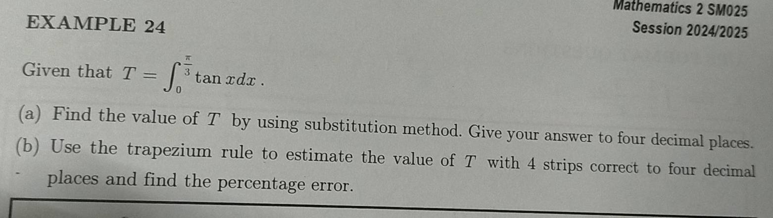 Mathematics 2 SM025 
EXAMPLE 24 
Session 2024/2025 
Given that T=∈t _0^((frac π)3)tan xdx. 
(a) Find the value of T by using substitution method. Give your answer to four decimal places. 
(b) Use the trapezium rule to estimate the value of T with 4 strips correct to four decimal 
places and find the percentage error.