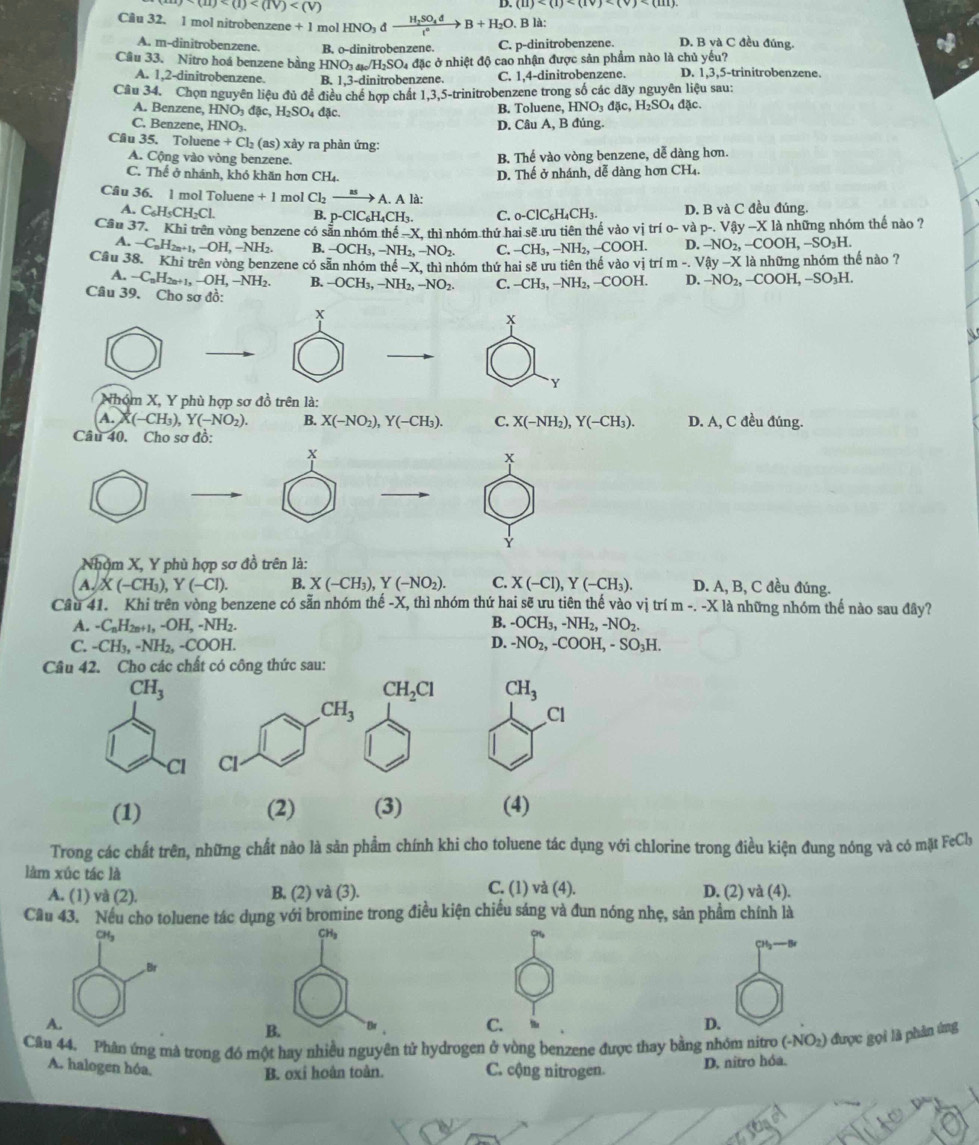 (u)
D.
Câu 32. 1 mol nitrobenzene + l mol HNO_3dxrightarrow H_2SO_4dB+H_2O. B là:
A. m-dinitrobenzene. B. 0-0 dinitrobenzene. C. p-dinitrobenzene. D. B và C đều đúng.
Cầu 33. Nitro hoá benzene bằng HNO_3 đ /H_2SO_4 đặc ở nhiệt độ cao nhận được sản phẩm nào là chủ yếu?
A. 1,2-dinitrobenzene. B. 1,3-d initrobenzene. C. 1,4-dinitrobenzene. D. 1,3,5-trinitrobenzene.
Câu 34. Chọn nguyên liệu đủ đề điều chế hợp chất 1,3,5-trinitrobenzene trong số các dãy nguyên liệu sau:
A. Benzene, HNO_3d Ac,H_2SO_4d[c. B. Toluene, HNO_3d c,H_2SO_4d c.
C. Benzene, HNO_3. D. Câu A, B đúng.
Câu 35. Toluer ne+Cl_2( (s) ) xảy ra phản ứng:
A. Cộng vào vòng benzene.
B Thế vào vòng benzene, dễ dàng hơn.
C. Thể ở nhánh, khó khăn hơn CH4.
D. Thế ở nhánh, dễ dàng hơn CH₄.
Câu 36. 1 mol Toluene +1 mol Cl_2xrightarrow asA.Ald:
A. C_6H_5CH_2Cl. B. p-ClC_6H_4CH_3. C. _0-ClC_6H_4CH_3. D. B và C đều đúng.
Cầu 37. Khi trên vòng benzene có sẵn nhóm thể -X, thì nhóm thứ hai sẽ ưu tiên thế vào vị trí 0-1 và p-. Vậy ~X là những nhóm thế nào ?
A. -C_nH_2n+1,-OH,-NH_2. B. -OCH_3,-NH_2,-NO_2. C. -CH_3,-NH_2,-COOH. D. -NO_2,-COOH,-SO_3H
Câu 38. Khi trên vòng benzene có săn nhóm thể -X, thì nhóm thứ hai sẽ ưu tiên thế vào vi trí m-.Vhat dy-X l là những nhóm thế nào ?
A. -C_nH_2n+1,-OH,-NH_2. B. -OCH_3,-NH_2,-NO_2. C. -CH_3,-NH_2,-COOH. D. -NO_2,-COOH,-SO_3H.
Câu 39. Cho sơ đồ:
x
x
Y
Nhóm X, Y phù hợp sơ đồ trên là:
A. (-CH_3),Y(-NO_2). B. X(-NO_2),Y(-CH_3). C. X(-NH_2),Y(-CH_3). D. A, C đều đúng.
Câu 40. Cho sơ đồ:
x
x
Nhóm X, Y phù hợp sơ đồ trên là:
A. X(-CH_3),Y(-Cl). B. X(-CH_3),Y(-NO_2). C. X(-Cl),Y(-CH_3). D. A, B, C đều đúng.
Câu 41. Khi trên vòng benzene có sẵn nhóm thế -X, thì nhóm thứ hai sẽ ưu tiên thế vào vị trí m-.-X12 là những nhóm thế nào sau đây?
A. -C_nH_2n+1,-OH,-NH_2. B. -OCH_3,-NH_2,-NO_2.
C. -CH_3,-NH_2,-COOH. D. -NO_2,-COOH,-SO_3H.
Câu 42. Cho các chất có công thức sau:
CH_2Cl CH_3
Cl
(1) (2) (3) (4)
Trong các chất trên, những chất nào là sản phẩm chính khi cho toluene tác dụng với chlorine trong điều kiện đung nóng và có mặt FeCl
làm xúc tác là C. (1) và (4). D. (2) và (4).
A. (1) và (2). B. (2) và (3).
Câu 43. Nếu cho toluene tác dụng với bromine trong điều kiện chiều sáng và đun nóng nhẹ, sản phẩm chính là
CH_3
A
B.
C.
D.
Câu 44. Phân ứng mà trong đó một hay nhiều nguyên tử hydrogen ở vòng benzene được thay bằng nhóm nitro (-NO_2) ) được gọi là phản ứng
A. halogen hóa.
B. oxi hoàn toàn. C. cộng nitrogen. D. nitro hóa.