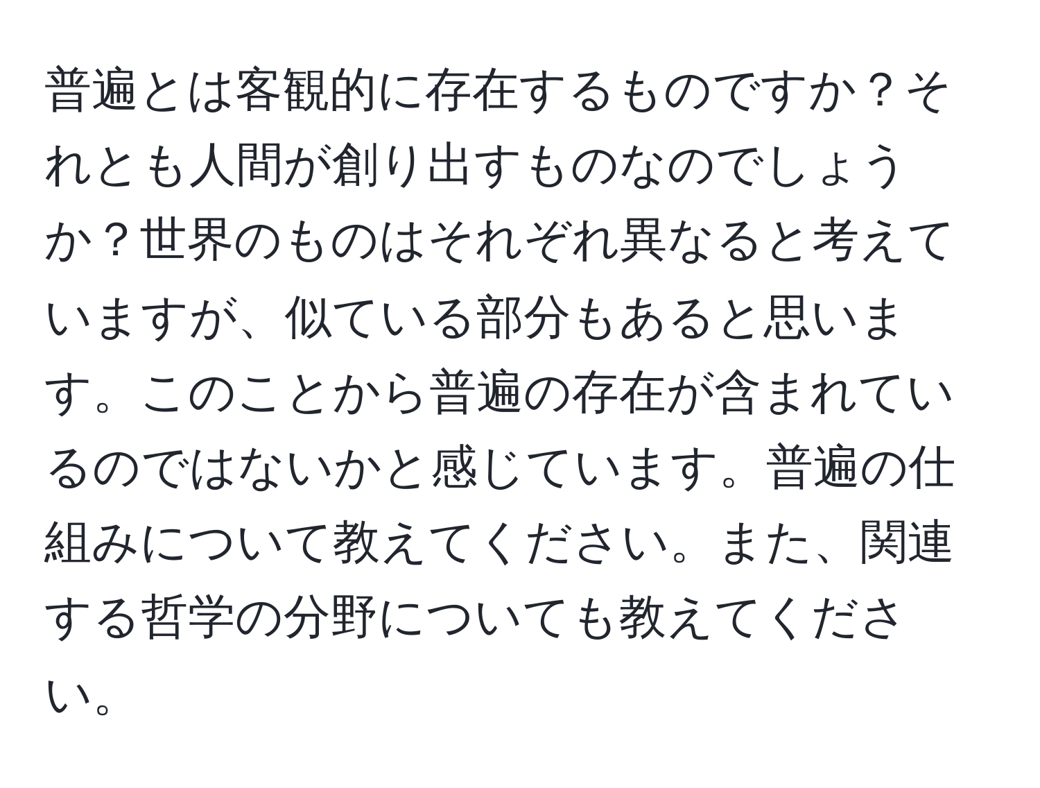 普遍とは客観的に存在するものですか？それとも人間が創り出すものなのでしょうか？世界のものはそれぞれ異なると考えていますが、似ている部分もあると思います。このことから普遍の存在が含まれているのではないかと感じています。普遍の仕組みについて教えてください。また、関連する哲学の分野についても教えてください。