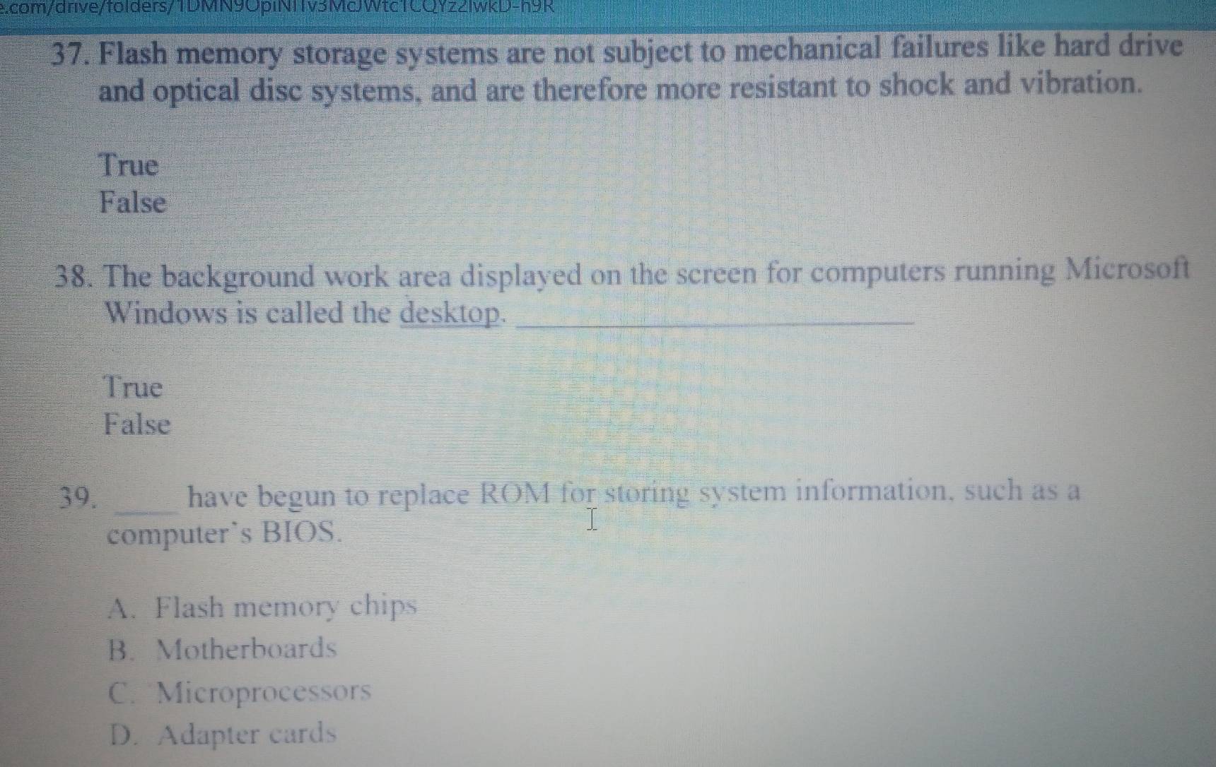 Acom/drive/folders/TDMN9ópINTTV3MQWtc TCQYzZlwkD-h9R
37. Flash memory storage systems are not subject to mechanical failures like hard drive
and optical disc systems, and are therefore more resistant to shock and vibration.
True
False
38. The background work area displayed on the screen for computers running Microsoft
Windows is called the desktop._
True
False
39. _have begun to replace ROM for storing system information, such as a
computer’s BIOS.
A. Flash memory chips
B. Motherboards
C. Microprocessors
D. Adapter cards