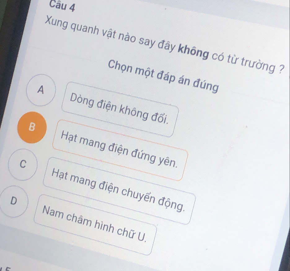 Xung quanh vật nào say đây không có từ trường ?
Chọn một đáp án đúng
A Dòng điện không đổi.
B Hạt mang điện đứng yên.
C
Hạt mang điện chuyển động
D Nam châm hình chữ U.