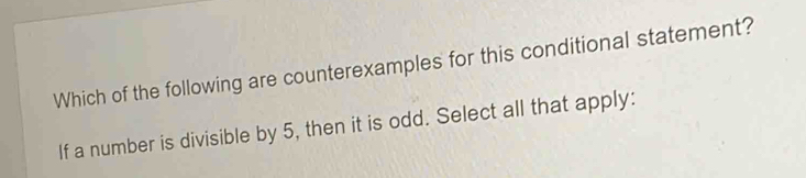 Which of the following are counterexamples for this conditional statement? 
If a number is divisible by 5, then it is odd. Select all that apply: